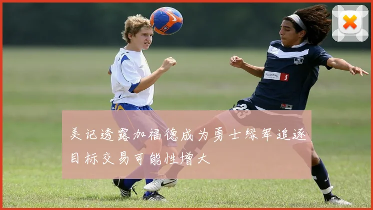 美记透露加福德成为勇士绿军追逐目标交易可能性增大