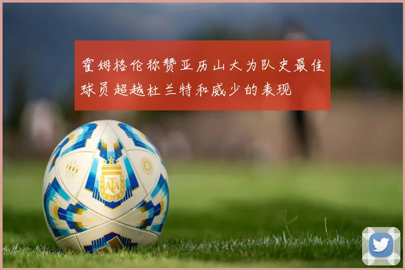 霍姆格伦称赞亚历山大为队史最佳球员超越杜兰特和威少的表现
