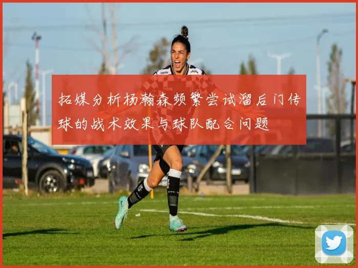 拓媒分析杨瀚森频繁尝试溜后门传球的战术效果与球队配合问题