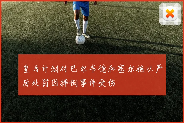 皇马计划对巴尔韦德和塞尔施以严厉处罚因摔倒事件受伤