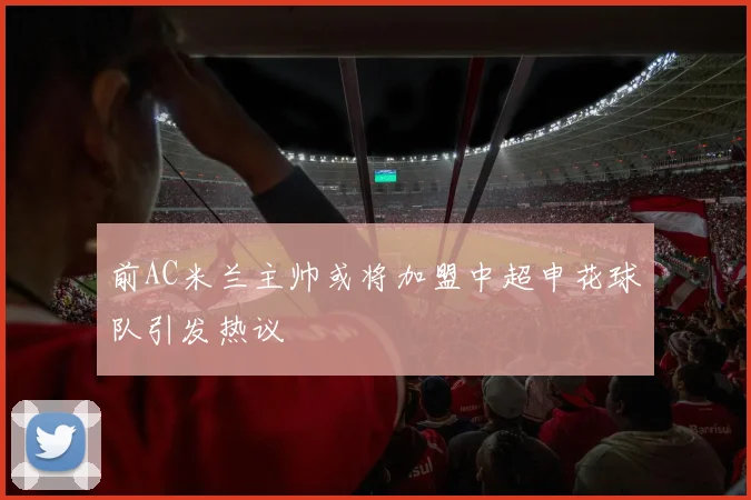 前AC米兰主帅或将加盟中超申花球队引发热议