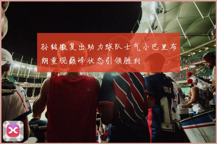 孙铭徽复出助力球队士气小巴里布朗重现巅峰状态引领胜利