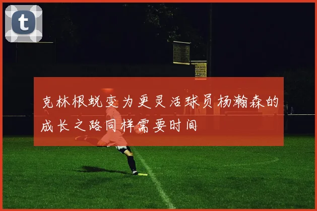 克林根蜕变为更灵活球员杨瀚森的成长之路同样需要时间