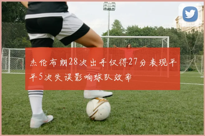 杰伦布朗28次出手仅得27分表现平平5次失误影响球队效率