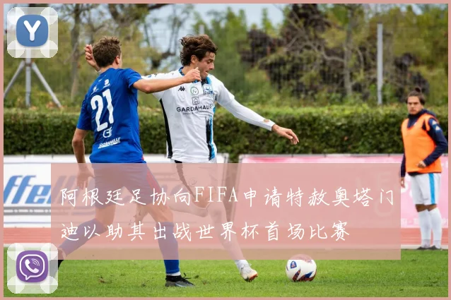 阿根廷足协向FIFA申请特赦奥塔门迪以助其出战世界杯首场比赛