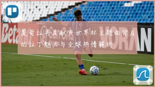 夏奇拉再度献声世界杯主题曲背后的拉丁魅力与全球热情解析