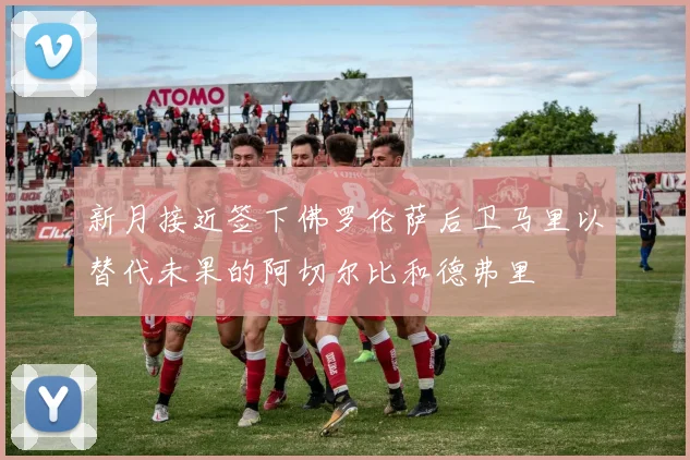 新月接近签下佛罗伦萨后卫马里以替代未果的阿切尔比和德弗里