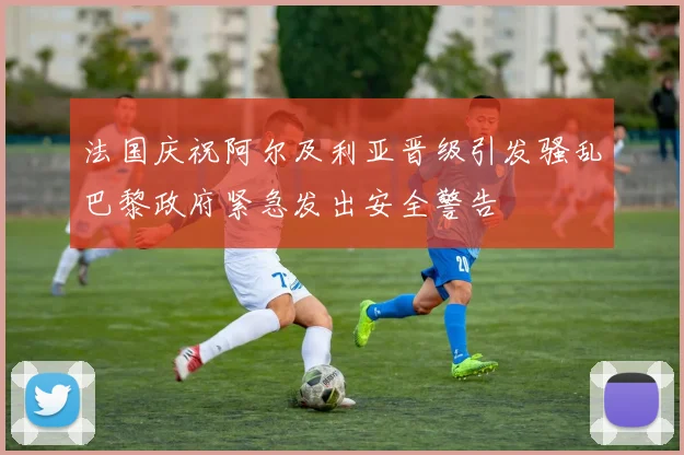 法国庆祝阿尔及利亚晋级引发骚乱巴黎政府紧急发出安全警告