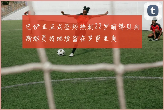 巴伊亚正式签约热刺22岁前锋贝利斯球员将继续留在罗萨里奥