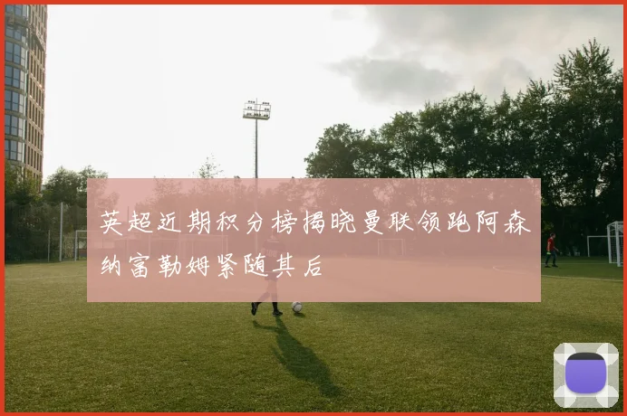 英超近期积分榜揭晓曼联领跑阿森纳富勒姆紧随其后