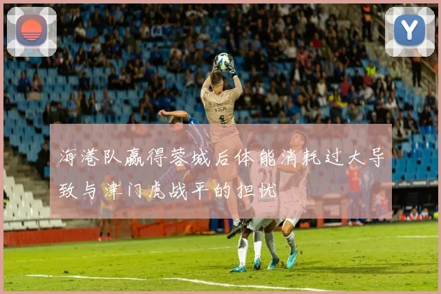 海港队赢得蓉城后体能消耗过大导致与津门虎战平的担忧