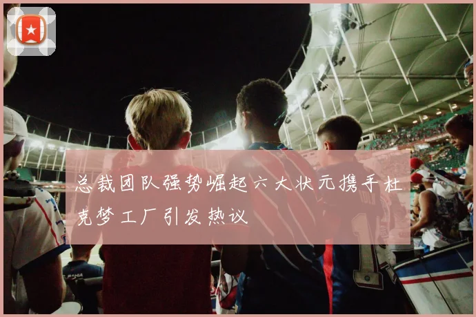总裁团队强势崛起六大状元携手杜克梦工厂引发热议