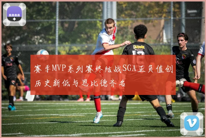 赛季MVP系列赛终结战SGA正负值创历史新低与恩比德齐名