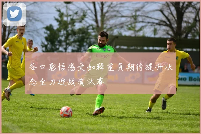 谷口彰悟感受如释重负期待提升状态全力迎战淘汰赛