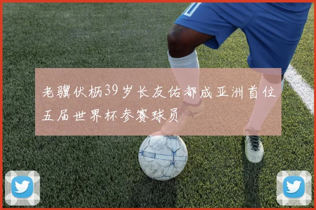 老骥伏枥39岁长友佑都成亚洲首位五届世界杯参赛球员
